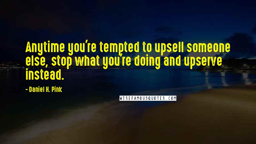 Daniel H. Pink Quotes: Anytime you're tempted to upsell someone else, stop what you're doing and upserve instead.