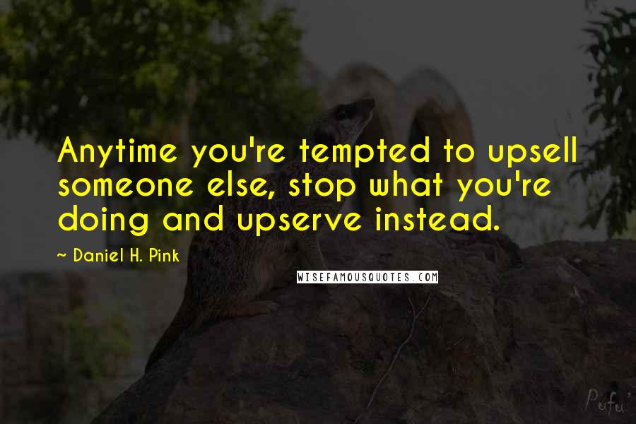 Daniel H. Pink Quotes: Anytime you're tempted to upsell someone else, stop what you're doing and upserve instead.