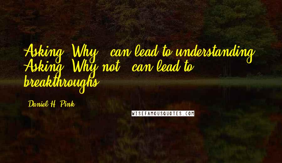 Daniel H. Pink Quotes: Asking "Why?" can lead to understanding. Asking "Why not?" can lead to breakthroughs.