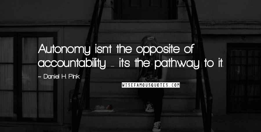 Daniel H. Pink Quotes: Autonomy isn't the opposite of accountability - it's the pathway to it.