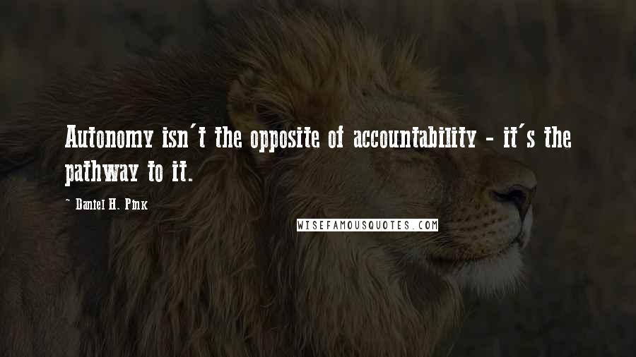 Daniel H. Pink Quotes: Autonomy isn't the opposite of accountability - it's the pathway to it.