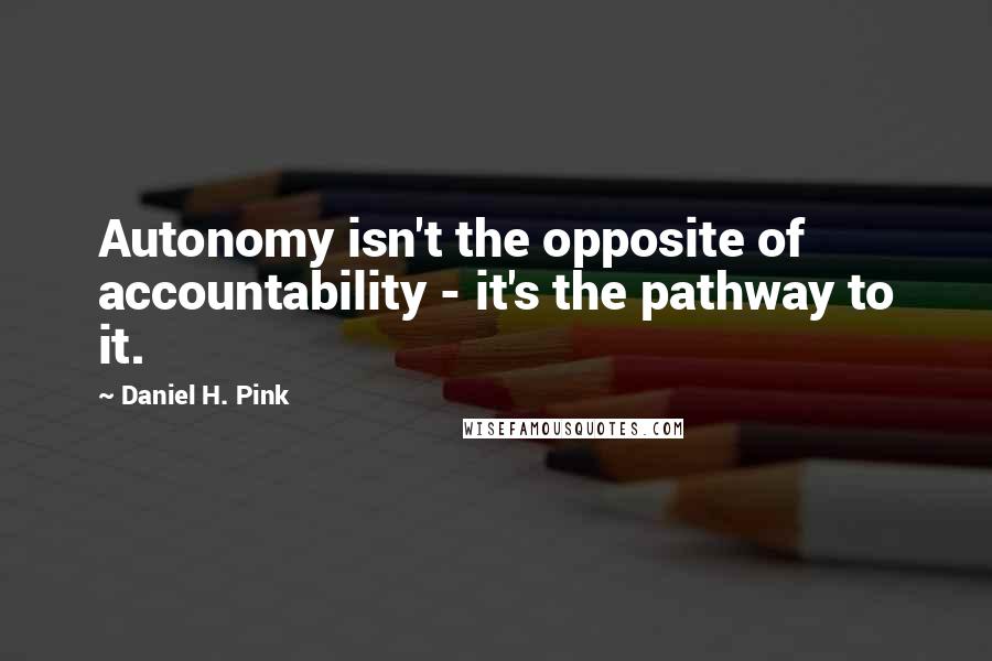 Daniel H. Pink Quotes: Autonomy isn't the opposite of accountability - it's the pathway to it.