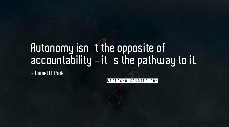 Daniel H. Pink Quotes: Autonomy isn't the opposite of accountability - it's the pathway to it.