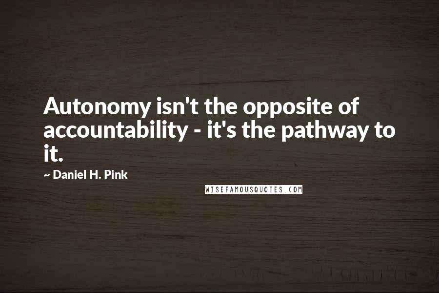 Daniel H. Pink Quotes: Autonomy isn't the opposite of accountability - it's the pathway to it.