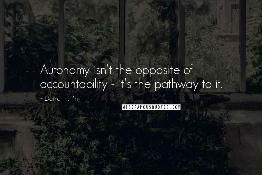 Daniel H. Pink Quotes: Autonomy isn't the opposite of accountability - it's the pathway to it.