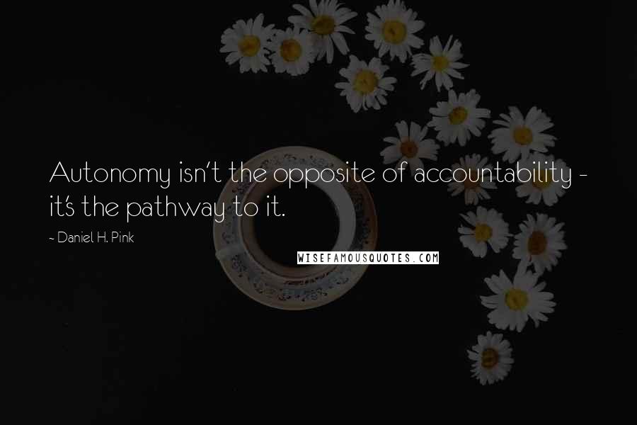 Daniel H. Pink Quotes: Autonomy isn't the opposite of accountability - it's the pathway to it.