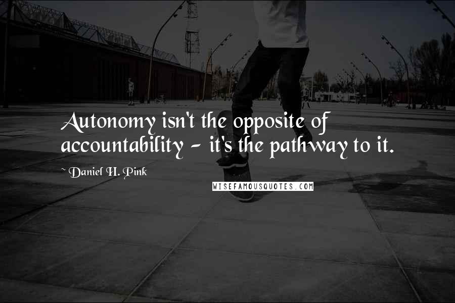 Daniel H. Pink Quotes: Autonomy isn't the opposite of accountability - it's the pathway to it.