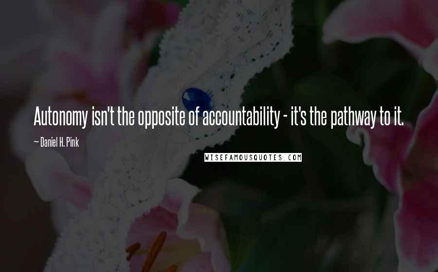 Daniel H. Pink Quotes: Autonomy isn't the opposite of accountability - it's the pathway to it.