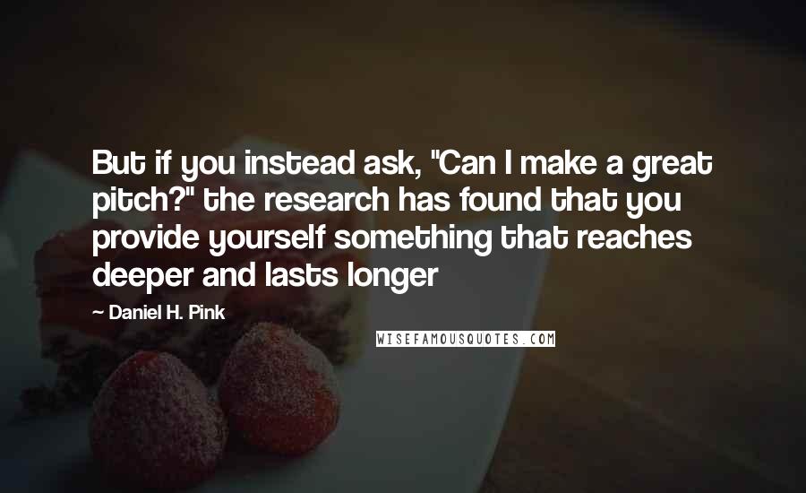 Daniel H. Pink Quotes: But if you instead ask, "Can I make a great pitch?" the research has found that you provide yourself something that reaches deeper and lasts longer