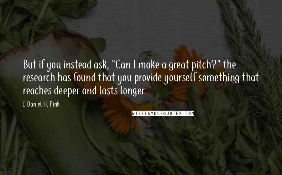 Daniel H. Pink Quotes: But if you instead ask, "Can I make a great pitch?" the research has found that you provide yourself something that reaches deeper and lasts longer