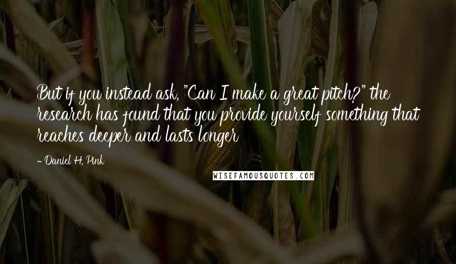 Daniel H. Pink Quotes: But if you instead ask, "Can I make a great pitch?" the research has found that you provide yourself something that reaches deeper and lasts longer