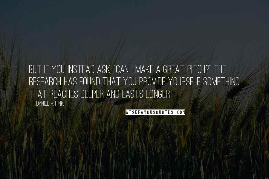 Daniel H. Pink Quotes: But if you instead ask, "Can I make a great pitch?" the research has found that you provide yourself something that reaches deeper and lasts longer