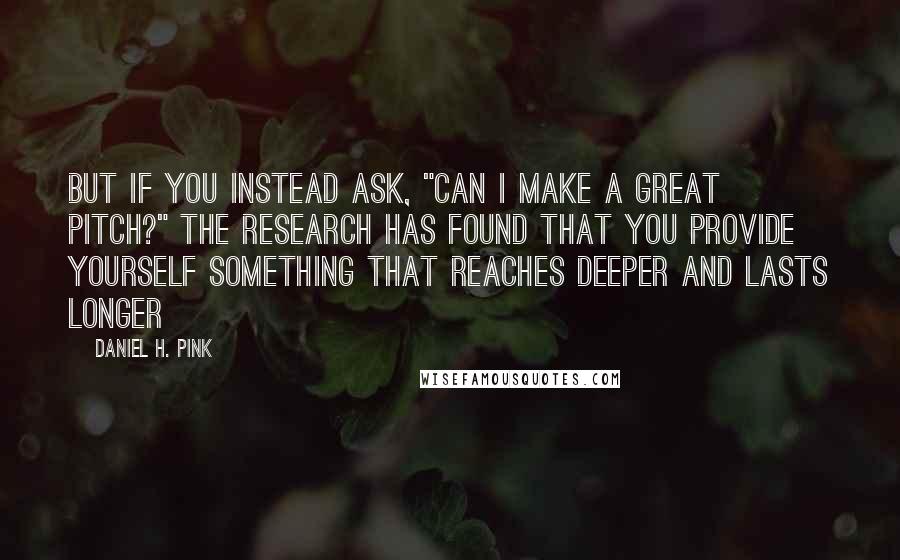 Daniel H. Pink Quotes: But if you instead ask, "Can I make a great pitch?" the research has found that you provide yourself something that reaches deeper and lasts longer