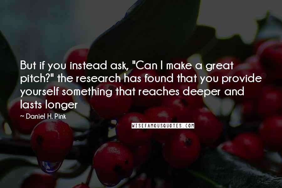 Daniel H. Pink Quotes: But if you instead ask, "Can I make a great pitch?" the research has found that you provide yourself something that reaches deeper and lasts longer