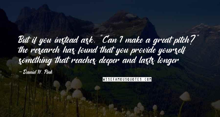 Daniel H. Pink Quotes: But if you instead ask, "Can I make a great pitch?" the research has found that you provide yourself something that reaches deeper and lasts longer