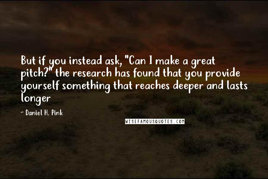 Daniel H. Pink Quotes: But if you instead ask, "Can I make a great pitch?" the research has found that you provide yourself something that reaches deeper and lasts longer