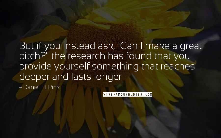 Daniel H. Pink Quotes: But if you instead ask, "Can I make a great pitch?" the research has found that you provide yourself something that reaches deeper and lasts longer