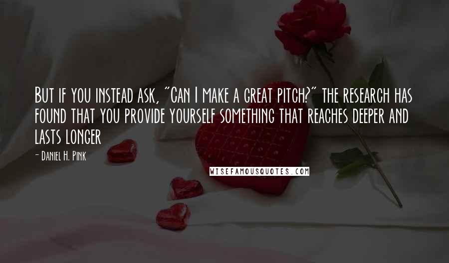 Daniel H. Pink Quotes: But if you instead ask, "Can I make a great pitch?" the research has found that you provide yourself something that reaches deeper and lasts longer