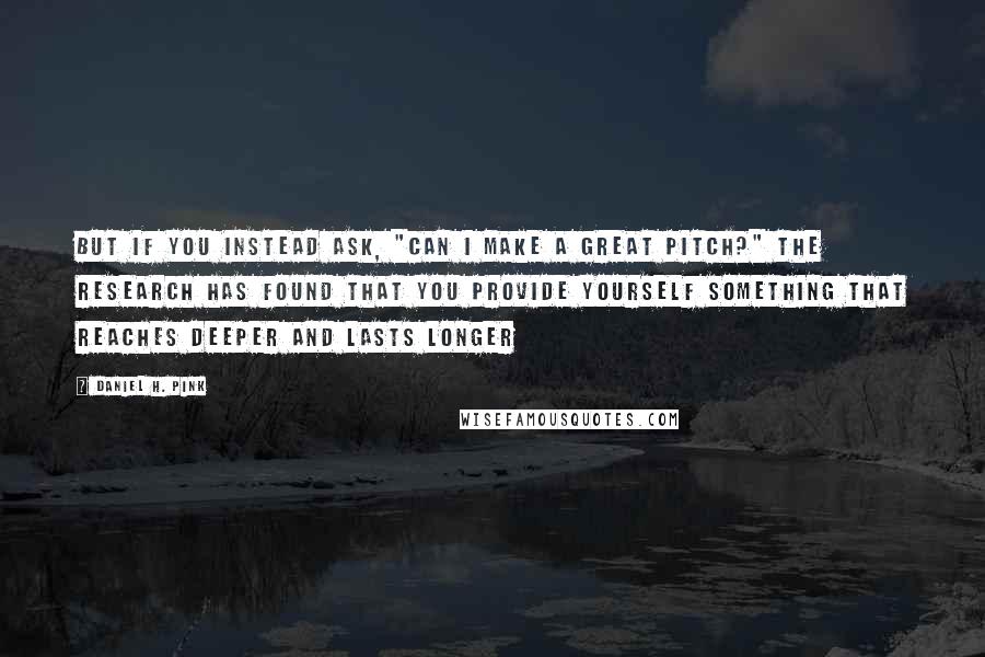 Daniel H. Pink Quotes: But if you instead ask, "Can I make a great pitch?" the research has found that you provide yourself something that reaches deeper and lasts longer