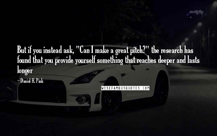 Daniel H. Pink Quotes: But if you instead ask, "Can I make a great pitch?" the research has found that you provide yourself something that reaches deeper and lasts longer