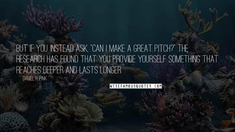 Daniel H. Pink Quotes: But if you instead ask, "Can I make a great pitch?" the research has found that you provide yourself something that reaches deeper and lasts longer