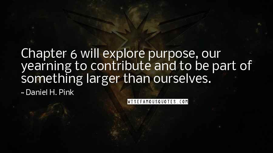Daniel H. Pink Quotes: Chapter 6 will explore purpose, our yearning to contribute and to be part of something larger than ourselves.