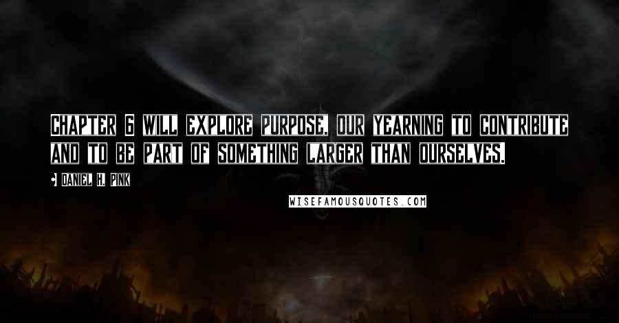 Daniel H. Pink Quotes: Chapter 6 will explore purpose, our yearning to contribute and to be part of something larger than ourselves.