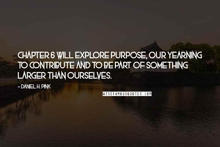 Daniel H. Pink Quotes: Chapter 6 will explore purpose, our yearning to contribute and to be part of something larger than ourselves.