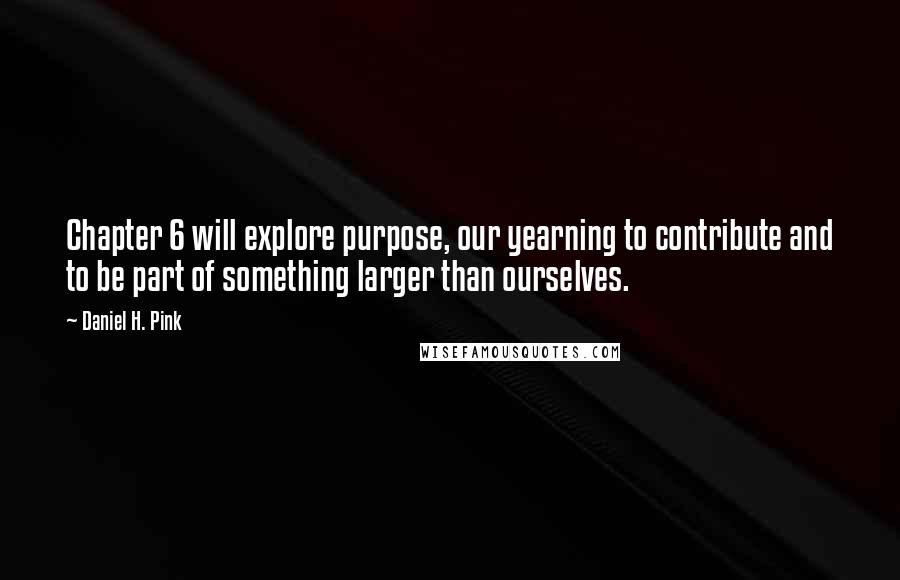 Daniel H. Pink Quotes: Chapter 6 will explore purpose, our yearning to contribute and to be part of something larger than ourselves.