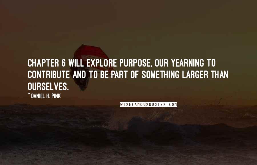 Daniel H. Pink Quotes: Chapter 6 will explore purpose, our yearning to contribute and to be part of something larger than ourselves.