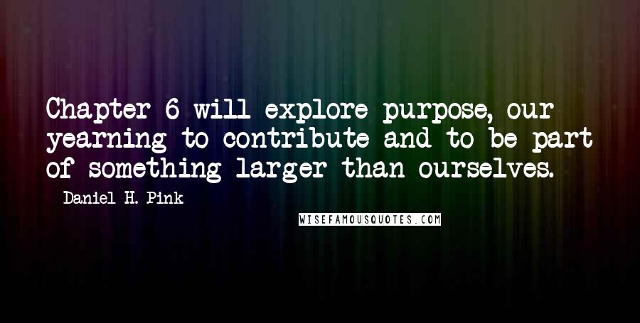 Daniel H. Pink Quotes: Chapter 6 will explore purpose, our yearning to contribute and to be part of something larger than ourselves.