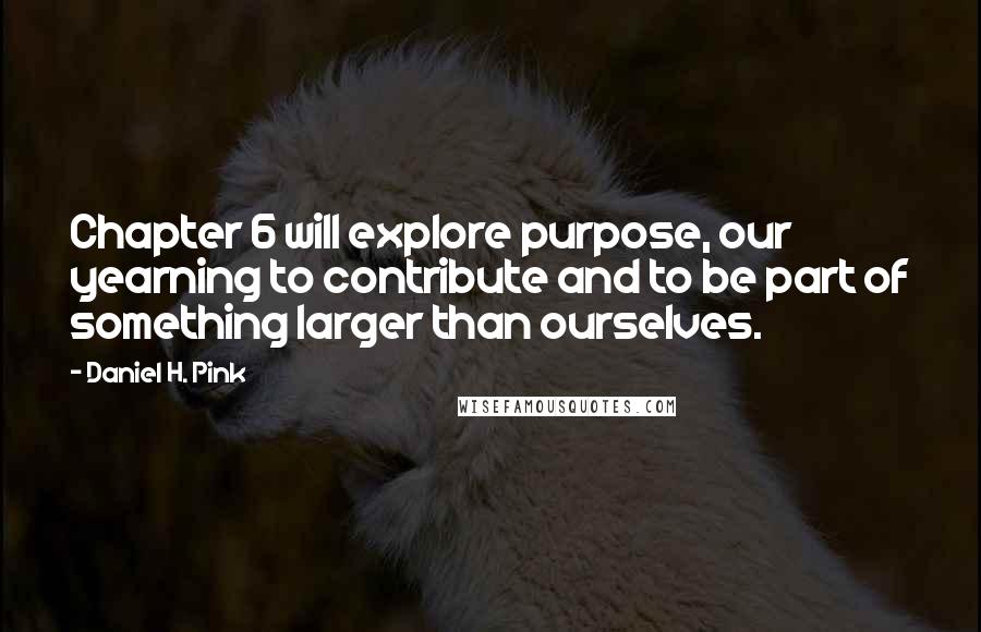 Daniel H. Pink Quotes: Chapter 6 will explore purpose, our yearning to contribute and to be part of something larger than ourselves.