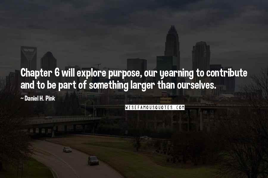 Daniel H. Pink Quotes: Chapter 6 will explore purpose, our yearning to contribute and to be part of something larger than ourselves.