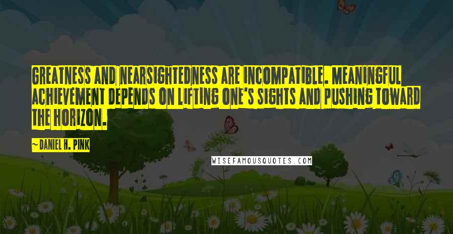 Daniel H. Pink Quotes: Greatness and nearsightedness are incompatible. Meaningful achievement depends on lifting one's sights and pushing toward the horizon.