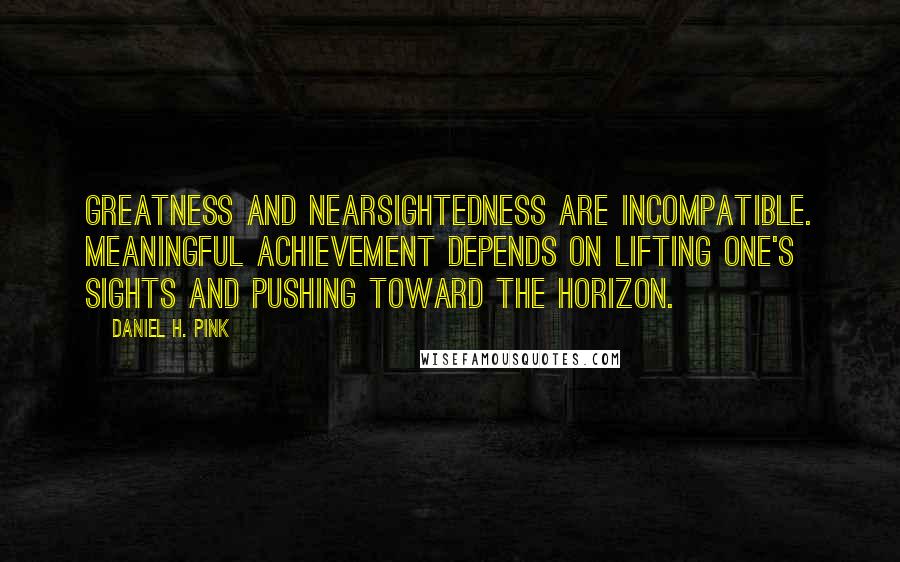 Daniel H. Pink Quotes: Greatness and nearsightedness are incompatible. Meaningful achievement depends on lifting one's sights and pushing toward the horizon.