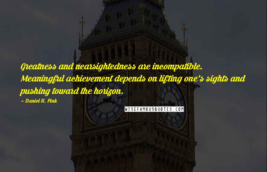 Daniel H. Pink Quotes: Greatness and nearsightedness are incompatible. Meaningful achievement depends on lifting one's sights and pushing toward the horizon.