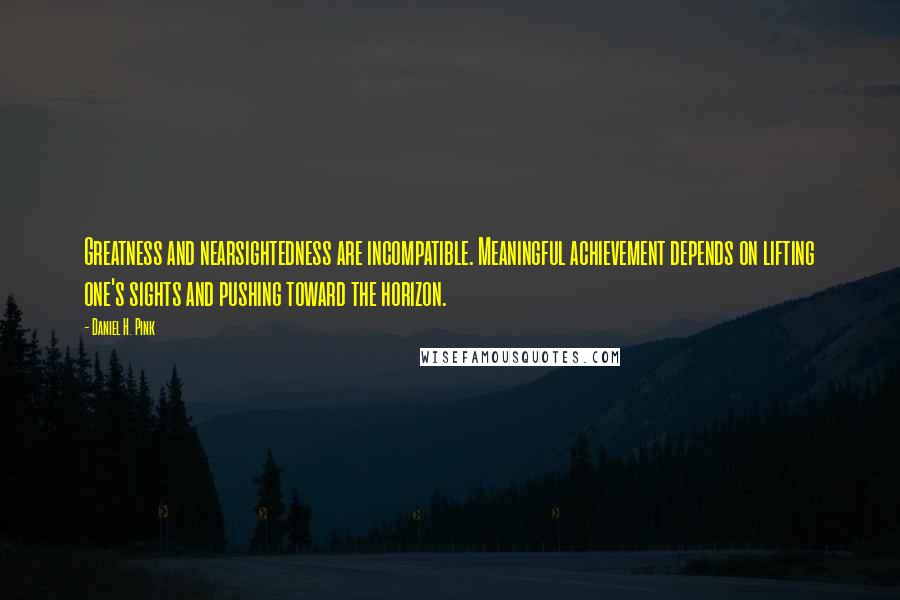 Daniel H. Pink Quotes: Greatness and nearsightedness are incompatible. Meaningful achievement depends on lifting one's sights and pushing toward the horizon.