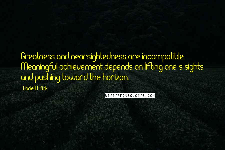 Daniel H. Pink Quotes: Greatness and nearsightedness are incompatible. Meaningful achievement depends on lifting one's sights and pushing toward the horizon.