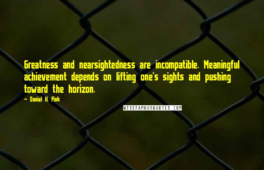 Daniel H. Pink Quotes: Greatness and nearsightedness are incompatible. Meaningful achievement depends on lifting one's sights and pushing toward the horizon.