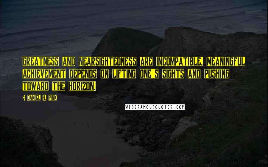 Daniel H. Pink Quotes: Greatness and nearsightedness are incompatible. Meaningful achievement depends on lifting one's sights and pushing toward the horizon.