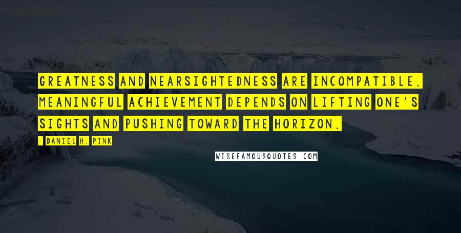 Daniel H. Pink Quotes: Greatness and nearsightedness are incompatible. Meaningful achievement depends on lifting one's sights and pushing toward the horizon.