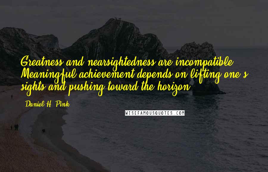 Daniel H. Pink Quotes: Greatness and nearsightedness are incompatible. Meaningful achievement depends on lifting one's sights and pushing toward the horizon.