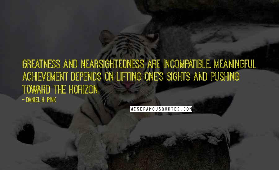 Daniel H. Pink Quotes: Greatness and nearsightedness are incompatible. Meaningful achievement depends on lifting one's sights and pushing toward the horizon.