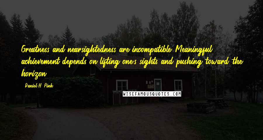 Daniel H. Pink Quotes: Greatness and nearsightedness are incompatible. Meaningful achievement depends on lifting one's sights and pushing toward the horizon.