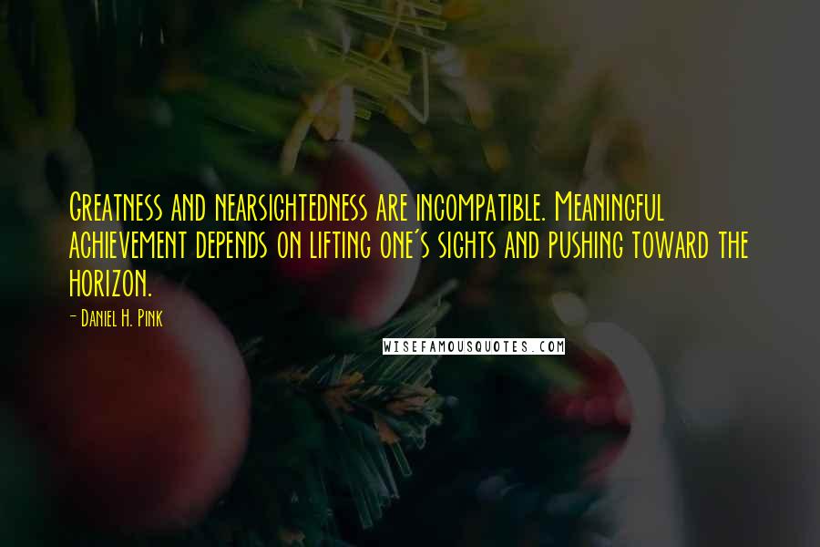 Daniel H. Pink Quotes: Greatness and nearsightedness are incompatible. Meaningful achievement depends on lifting one's sights and pushing toward the horizon.