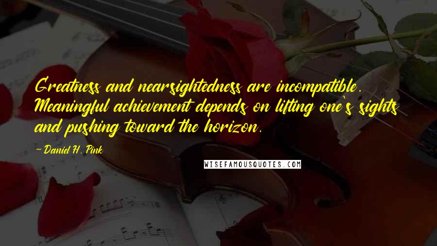 Daniel H. Pink Quotes: Greatness and nearsightedness are incompatible. Meaningful achievement depends on lifting one's sights and pushing toward the horizon.