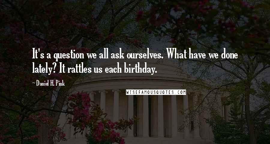 Daniel H. Pink Quotes: It's a question we all ask ourselves. What have we done lately? It rattles us each birthday.