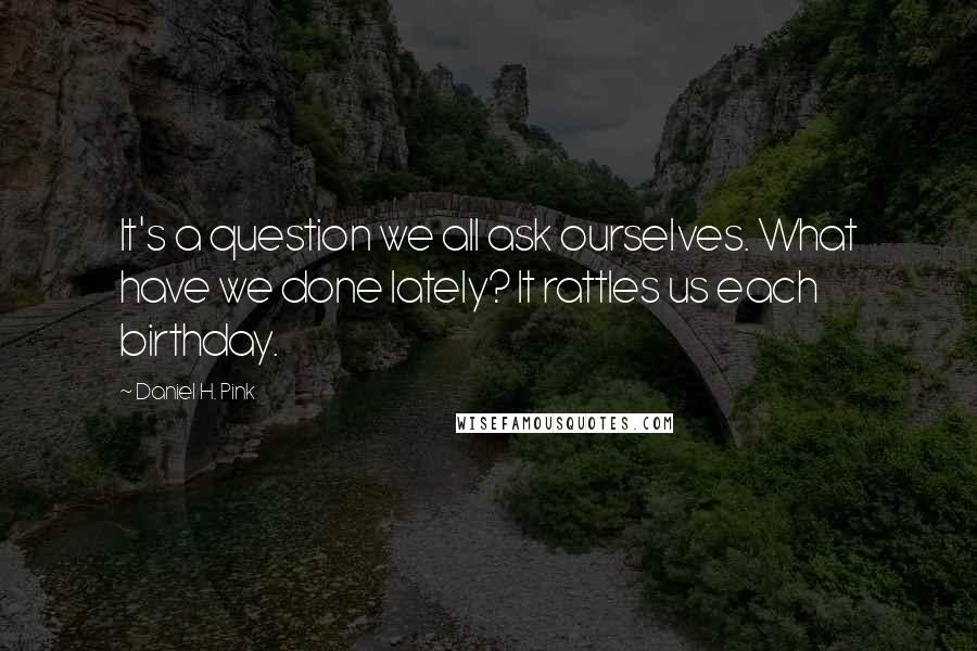 Daniel H. Pink Quotes: It's a question we all ask ourselves. What have we done lately? It rattles us each birthday.