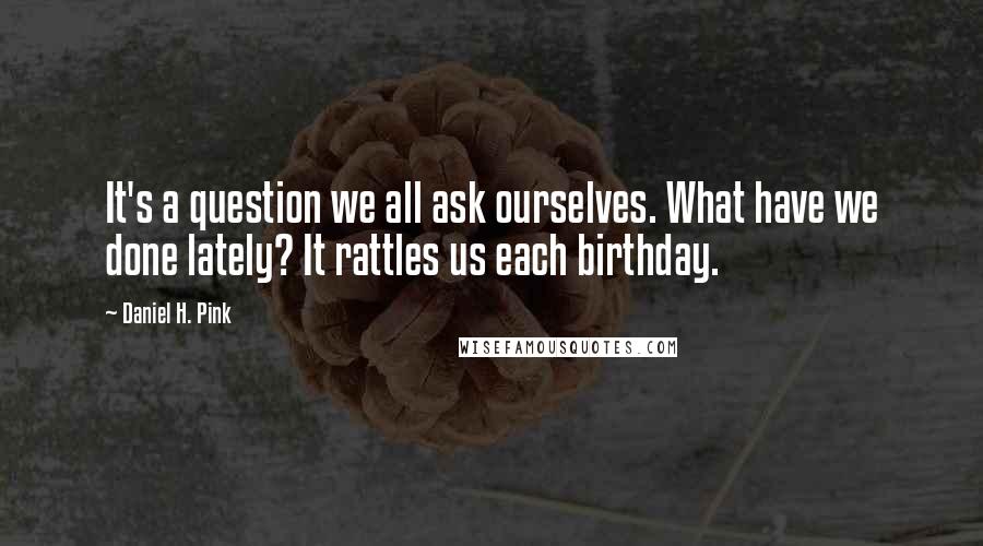 Daniel H. Pink Quotes: It's a question we all ask ourselves. What have we done lately? It rattles us each birthday.