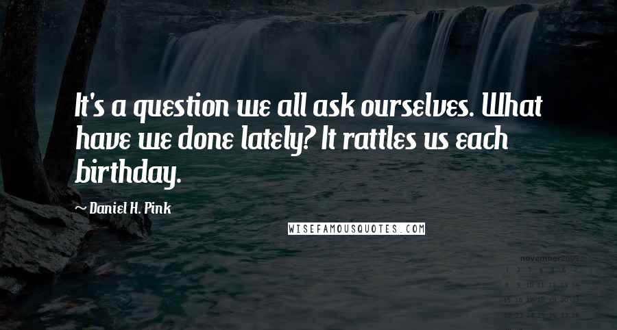 Daniel H. Pink Quotes: It's a question we all ask ourselves. What have we done lately? It rattles us each birthday.